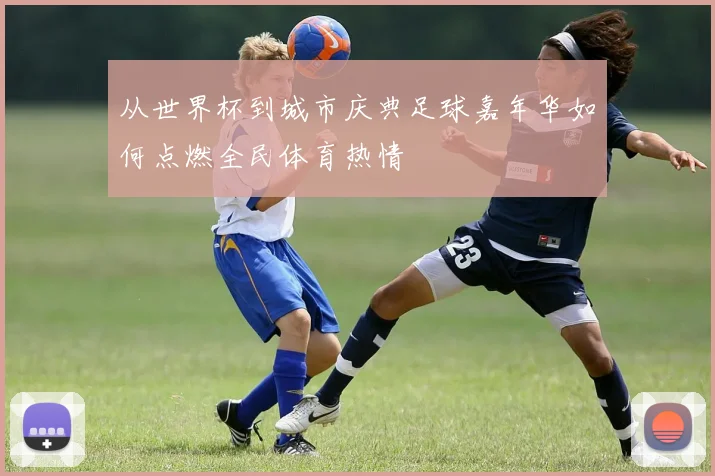 从世界杯到城市庆典足球嘉年华如何点燃全民体育热情