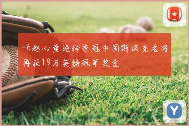 -6赵心童逆转夺冠中国斯诺克名将再获19万英镑冠军奖金