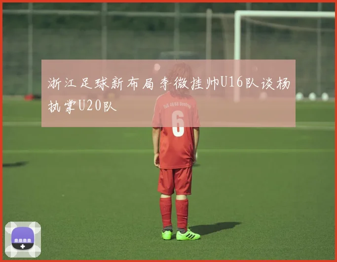 浙江足球新布局李微挂帅U16队谈杨执掌U20队